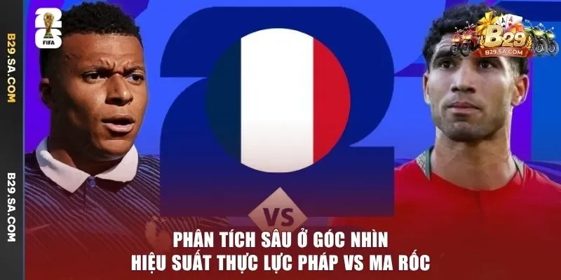 Phân tích sâu ở góc nhìn hiệu suất thực lực Pháp vs Ma Rốc